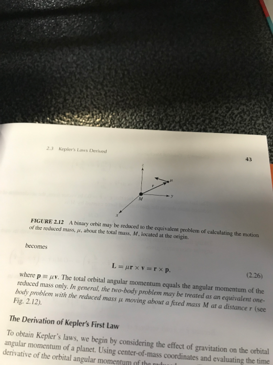 2.3 Keplers Laws Derived 43 A binary orbit may be reduced to the equivalent problem of calculating the motion FIGURE 2.12 of the reduced mass, μ, about the total mass, M, located at the origin. becomes (2.26) where p μν. The total orbital angular momentum equals the angular momentum of the reduced mass only. In general, the two-body problem may be treated as an equivalent one- body problem with the reduced mass p moving about a fixed mass M at a distance r (see Fig. 2.12) The Derivation of Keplers First Law To obtain Keplers laws, we begin by considering the effect of gravitation on the orbital angular momentum of a planet. Using center-of-mass coordinates and evaluating the time derivative of the orbital angular momentum of the
