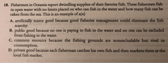 18. Fishermen in Oceania report dwindling supplies of their favorite fish. These fishermen fish in open water with no limits placed on who can fish in the water and how many fish can be taken from the sea. This is an example of a(n) A. artificially scarce good because good fisheries management could eliminate the fish scarcity. B. public good because no one is paying to fish in the water and no one can be excluded C. common resource because the fishing grounds are nonexcludable but rival in D. private good because each fisherman catches his own fish and then markets them at the from fishing in the water consumption. local fish market.