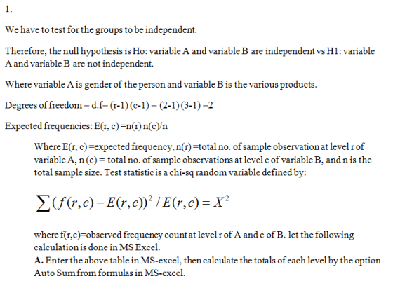 We have to test for the groups to be independent. Therefore, the null hypothesis is Ho: variable A and variable B are independent vs H1: variable A and variable B are not independent. Where variable A is gender of the person and variabl Degrees of freedom-d.f-(r-1)(c-1) (2-1) (3-1)-2 Expected frequencies: E(r, c)-n(r)n(c n e B is the various pr Where E(r, c)-expected frequency, n(r)-totalno. of sample observation at levelrof variable A, n (c)total no. of sample observations at level c of variable B, and n is the total sample size. Test statistic is a chi-sq random variable defined by: r, c where f(r,c) observed frequency count at levelrof A andc of B. let the following calculation is done in MS Excel A. Enter the above table in MS-excel, then calculate the totals of each level by the option Auto Sum from formulas in MS-excel.