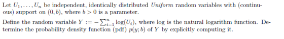 Let U., Un be independent, identically distributed Uniform random variables with (continu- ous) support on (0, b), where b >0 is a parameter. Define the random variable Y :--Σίι log(U), where log is the natural logarithm function. De- termine the probability density function (pdf) p(y; b of Y by explicitly computing it.