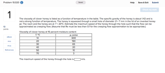 Problem 10.020 Saved Help Save & Exit Submit Check my work The viscosity of clover honey is listed as a function of temperature in the table. The specific gravity of the honey is about 1.42 and is not a strong function of temperature. The honey is squeezed through a small hole of diameter D= 7 mm in the lid of an inverted honey jar, The room and the honey are at T= 20°C. Estimate the maximum speed of the honey through the hole such that the flow can be approximated as creeping flow. (Assume that Re must be less than 0.1 for the creeping flow approximation to be appropriate.) 10 points Viscosity of clover honey at 16 percent moisture content T,°C 14 20 30 40 50 70 4, poise 600 190 65 20 10 3 eBook Hint Print References The maximum speed of the honey through the hole ism/s.