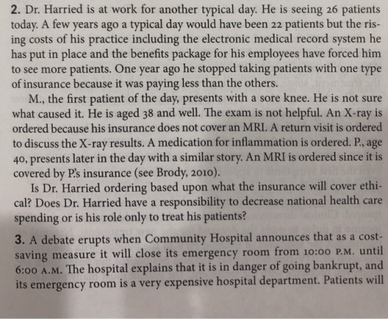 2. Dr. Harried is at work for another typical day. He is seeing 26 patients today. A few years ago a typical day would have been 22 patients but the ris- ing costs of his practice including the electronic medical record system he has put in place and the benefits package for his employees have forced him to see more patients. One year ago he stopped taking patients with one type of insurance because it was paying less than the others. M., the first patient of the day, presents with a sore knee. He is not sure what caused it. He is aged 38 and well. The exam is not helpful. An X-ray is ordered because his insurance does not cover an MRI. A return visit is ordered to discuss the X-ray results. A medication for inflammation is ordered. P, age 40, presents later in the day with a similar story. An MRI is ordered since it is covered by Ps insurance (see Brody, 2010). Is Dr. Harried ordering based upon what the insurance will cover ethi- cal? Does Dr. Harried have a responsibility to decrease national health care spending or is his role only to treat his patients? 3. A debate erupts when Community Hospital announces that as a cost saving measure it will close its emergency room from 10:00 P.M. until 6:00 A.M. The hospital explains that it is in danger of going bankrupt, and its emergency room is a very expensive hospital department. Patients will