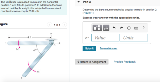 The 23 lb bar is released from rest in the horizontal position 1 and falls to position 2. In addition to the force exerted on it by its weight, it is subjected to a constant counterclockwise couple 33 ft lb Part A Determine the bars counterclockwise angular velocity in position 2. (Figure 1) Express your answer with the appropriate units. igure 1 of 1 Value Units 4 ft Submit Request Answer 40° < Return to Assignment m Provide Feedback