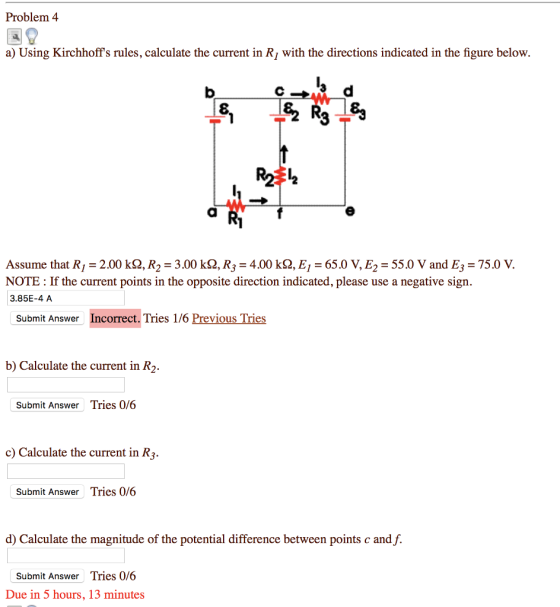Problem 4 a) Using Kirchhoffs rules, calculate the current in R1 with the directions indicated in the figure below. Assume that R,-2.00 kQ, R2 = 3.00 kQ, R,-4.00 kQ, E,-65.0 V, E,-55.0 V and E3 = 75.0 V. NOTE: If the current points in the opposite direction indicated, please use a negative sign. 3.85E-4 A Submit Answer Incorrect. Tries 1/6 Previous Tries b) Calculate the current in R2. Submit Answer Tries 0/6 c) Calculate the current in R3 Submit Answer Tries 0/6 d) Calculate the magnitude of the potential difference between points c and f. Submit Answer Tries 0/6 Due in 5 hours, 13 minutes