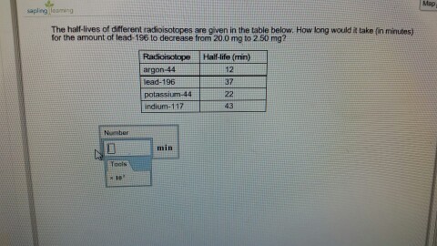 Map apling losming The half-lives of different radioisotopes are given in the table below. How long would i take (in minutes) for the amount of lead-196 to decrease from,20.0 mg to 2.50 mg? w. Howlong would ake (in minutes, Radioisotope Half-life (min) argon 44 ead-196 potassium-44 indium-117 12 37 43 Number 0 min Tocis