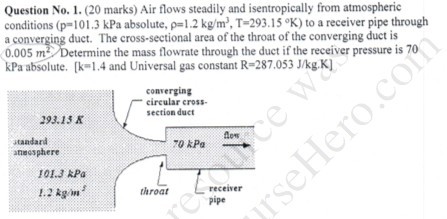 Question No.1.(20 marks) Air flows steadily and isentropically from atmospheric conditions (P101.3 kPa absolute, ?-1.2 kg/m. T-2931 5 %) to a receiver pipe through a conv 0.005 m The cross-sectional area of the throat of the converging duct is ine the mass flowrate through the duct if the receiver pressure is 70 duct. kPa absolute.1.4 and Universal gas constant R-287.053 J/kg K] converging circular cross- section duct 293.13 K standard anecsphere 70 kPa 1OL.3 RPa 1.2 g throat receiver pipe