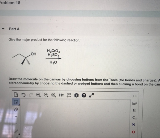 roblem 18 PartA Give the major product for the following reaction. H2CrO H2SO4 OH H20 Draw the molecule on the canvas by choosing buttons from the Tools (for bonds and charges), A stereochemistry by choosing the dashed or wedged buttons and then clicking a bond on the can