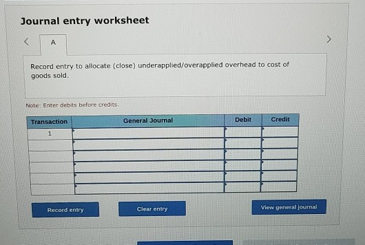 Journal entry worksheet A Record entry to allocate (close) underapplied/overapplied overhead to cost of goods sold. Note: Ent