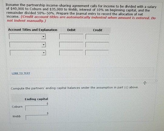 Assume the partnership income-sharing agreement calls for income to be divided with a salary of $40,000 to Coburn and $35,000 to Webb, interest of 10% on beginning capital, and the remainder divided 50%-50%. Prepare the journal entry to record the allocation of net income. (Credit account titles are automatically indented when amount is entered. Do not indent manually.) Account Titles and Explanation Debit Credit LINK TO TEXT Compute the partners ending capital balances under the assumption in part (c) above. Ending capital Coburn Webb
