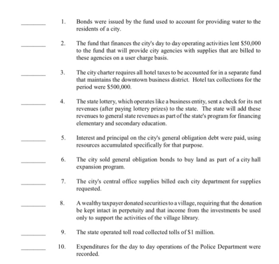 1 Bonds were issued by the fund used to account for providing water to the residents of a city. 2. The fund that finances the citys day to day operating activities lent $50,000 to the fund that will provide city agencies with supplies that are billed to these agencies on a user charge basis. 3. The city charter requires all hotel taxes to be accounted for in a separate fund that maintains the downtown business district. Hotel tax collections for the period were $500,000. 4. The state lottery, which operates like a business entity, sent a check for its net revenues (after paying lottery prizes) to the state. The state will add these revenues to general state revenues as part of the states program for financing elementary and secondary education 5 Interest and principal on the citys general obligation debt were paid, using 6. The city sold general obligation bonds to buy land as part of a city hall 7. The citys central office supplies billed each city department for supplies resources accumulated specifically for that purpose. expansion program requested 8. A wealthy taxpayer donated securities to a village, requiring that the donation be kept intact in perpetuity and that income from the investments be used only to support the activities of the village library. 9. The state operated toll road collected tolls of $1 million. 10. Expenditures for the day to day operations of the Police Department were recorded