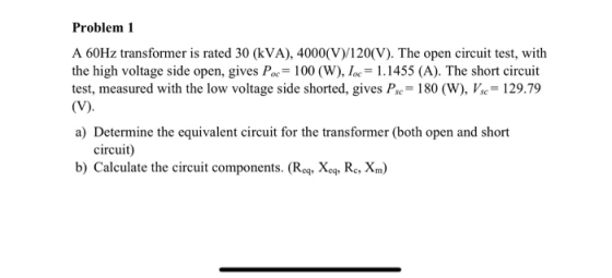 Problem 1 A 60Hz transformer is rated 30 (kVA), 4000(V)/120(V). The open circuit test, with the high voltage side open, gives