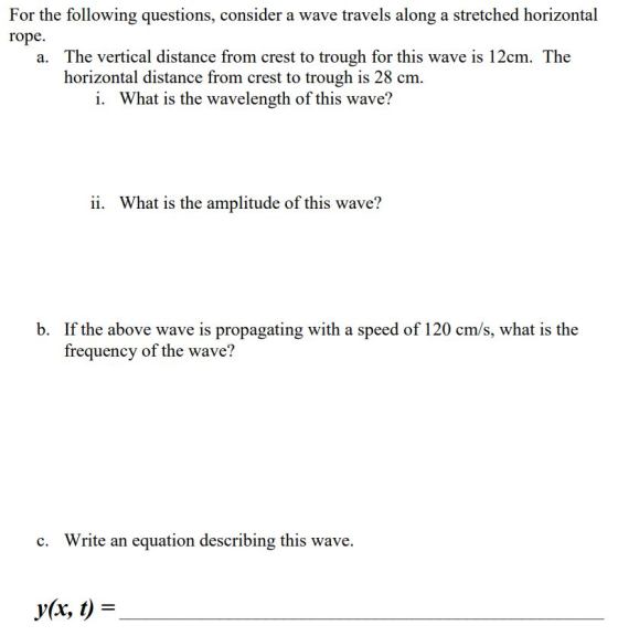 For the following questions, consider a wave travels along a stretched horizontal rope a. The vertical distance from crest to trough for this wave is 12cm. The horizontal distance from crest to trough is 28 cm. i. What is the wavelength of this wave? ii. What is the amplitude of this wave? b. If the above wave is propagating with a speed of 120 cm/s, what is the frequency of the wave? Write an equation describing this wave. c. r(xr, t)-