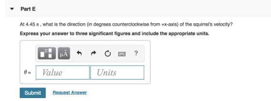 Part E At 4.45 s, what is the direction (in degrees counterclockwise from +x-axis) of the squirrels velocity? Express your answer to three significant figures and include the appropriate units. 0Value Units Submit Request Answer