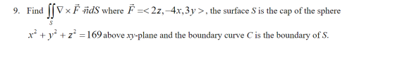 9. Find | V x F ñds where F =< 22,4x, 3y >, the surface S is the cap of the sphere S x2 + y2 + z2 = 169 above xy-plane and th