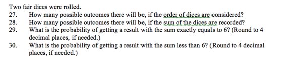 Two fair dices were rolled. 27. How many possible outcomes there will be, if the order of dices are considered? 28 How many possible outcomes there will be, if the sum of the dices are recorded? 29. What is the probability of getting a result with the sum exactly equals to 6? (Round to 4 decimal places, if needed 0 What is the probability of getting a result with the sum less than 6? (Round to 4 decimal places, if needed.)