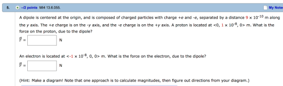 My Notes 5. -2 points MI4 13.6.055 A dipole is centered at the origin, and is composed of charged particles with charge +e and -e, separated by a distance 9 x 10 10 m along the y axis. The +e charge is on the -y axis, and the -e charge is on the +y axis. A proton is located at <0, 1 x 10 8, o> m. What is the force on the proton, due to the dipole? An electron is located at <-1 x 10 0, o> m. What is the force on the electron, due to the dipole? (Hint: Make a diagram! Note that one approach is to calculate magnitudes, then figure out directions from your diagram.)