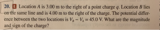 20. E Location A is 3.00 m to the right of a point charge q. Location B lies on the same line and is 4.00 m to the right of the charge. The potential differ- 45.0 V. What are the magnitude ence between the two locations is VB - Vi and sign of the charge?