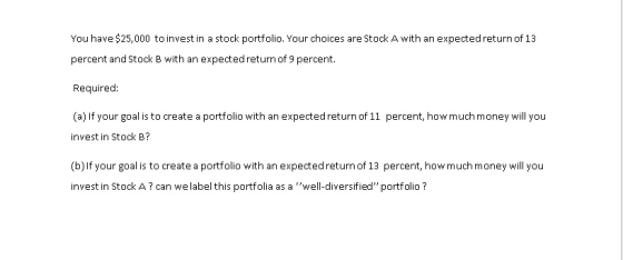 You have $25,000 to invest in a stock portfolio. Your choices are Stock A with an expected return of 13 percent and Stock B with an expected return of 9 percent Required: (a) If your goal is to create a portfolio with an expected return of 11 percent, how much money will you invest in Stock B? (b)If your goal is to create a portfolio with an expected return of 13 percent, how much money will you invest in Stock A? can we label this portfolia as a well-diversified portfolio?