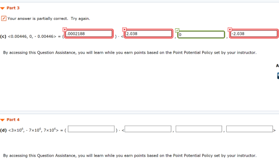 Part 3 2 Your answer is partially correct. Try again. 0002188 2.038 2.038 0 (c) <0.00446, 0, 0.00446>- By accessing this Question Assistance, you will learn while you earn points based on the Point Potential Policy set by your instructor. ▼ Part4 (d) <3x106,-7x106, 7x106> = ( By accessing this Question Assistance, you will learn while you earn points based on the Point Potential Policy set by your instructor.