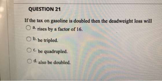 QUESTION 21 If the tax on gasoline is doubled then the deadweight loss will a. rises by a factor of 16. b. be tripled. C. be