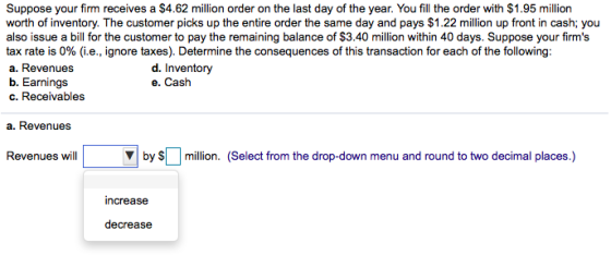 Suppose your firm receives a $4.62 million order on the last day of the year. You fill the order with $1.95 million also issue a bill for the customer to pay the remaining balance of $3.40 million within 40 days. Suppose your firms tax rate is 0% (i.e., ignore taxes). Determine the consequences of this transaction for each of the following: a. Revenues b. Earnings c. Receivables d. Inventory e. Cash a. Revenues Revenues willby million. (Select from the drop-down menu and round to two decimal places.) increase decrease