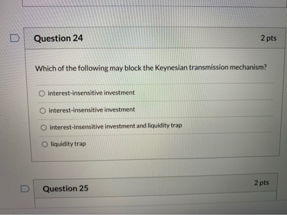 Question 24 2 pts Which of the following may block the Keynesian transmission mechanism? O interest-insensitive investment O