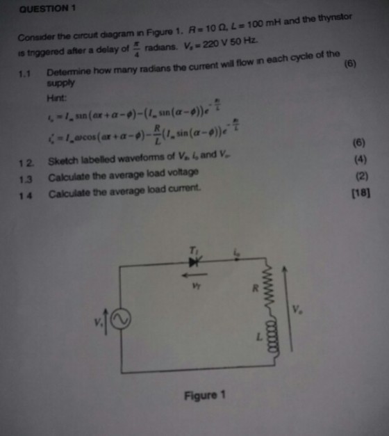 QUESTION 1 Consider the crout diagram n Figure 1, R=10?·Le 100 mH and the thynstor s trggered after a delay of radans. V,-220 v 50 Hz. 1.1 Determine how many radians the current will flow in each cycle of the supply Hint ?, sin(ax + ?-9)-(1-sin(a-?),T 12 Sketch labelled waveforms of Ve. i, and V. 13 Calculate the average load voltage 14 Calculate the average load current [18] V. V. Figure 1