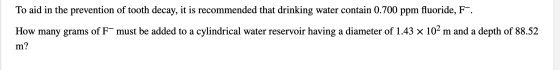 To aid in the prevention of tooth decay, it is recommended that drinking water contain 0.700 ppm fluoride, F. How many grams