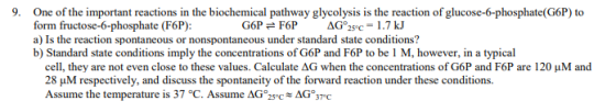 9. One of the important reactions in the biochemical pathway glycolysis is the reaction of glucose-6-phosphate(G6P) to form fructose-6-phosphate (F6P): a) Is the reaction spontaneous or nonspontaneous under standard state conditions? b) Standard state conditions imply the concentrations of G6P and F6P to be 1 M, however, in a typical cell, they are not even close to these values. Calculate ΔG when the concentrations of G6P and F6P are 120 μM and 28 uM respectively, and discuss the spontaneity of the forward reaction under these conditions. Assume the temperature is 37 °C. Assume AG2AG 37 C