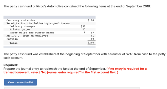 The petty cash fund of Riccos Automotive contained the following items at the end of September 2018: Currency and coins Receipts for the following expenditures: $ 90 Delivery charges Printer paper Paper clips and rubber bands $32 27 8 67 41 48 $246 An 1.О.U. from an employee Postage Total The petty cash fund was established at the beginning of September with a transfer of $246 from cash to the petty cash account. Required: Prepare the journal entry to replenish the fund at the end of September. (If no entry is required for a transaction/event, select No journal entry required in the first account field.) View transaction list