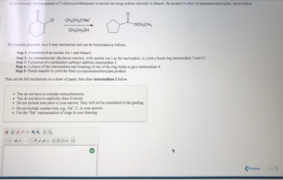 If the Favorskii R of 2-chlorocyclohexanone is carried out using sodium ethoxide in ethanol, the product is ethyl cyclopentanecarboxylate, shown below. CI CH,CH2O Na The reaction procceds via a 5-step mechanism and can be formulated as follows. Step 1: Formation of an enolate ion 1 and ethanol. Step 2: An intramolecular alkylation reaction, with enolate ion I as the nucleophile, to yield a fused ring intermediate 2 and Cr. Step 3: Formation of a tetrahedral carbonyl addition intermediate 3 Step 4: Collapse of the intermediate and breaking of one of the ring bonds to give intermediate 4. Step 5: Proton transfer to yield the final cyclopentanecarboxylate product Plan out the full mechanism on a sheet of paper, then draw intermediate 2 below You do not have to consider stereochemistry. . You do not have to explicitly draw H atoms Do not include lone pairs in your answer. They will not be considered in the grading. Do not include counter-ions, eg., Na, I, in your answer Use the flat representation of rings in your drawing. Previous