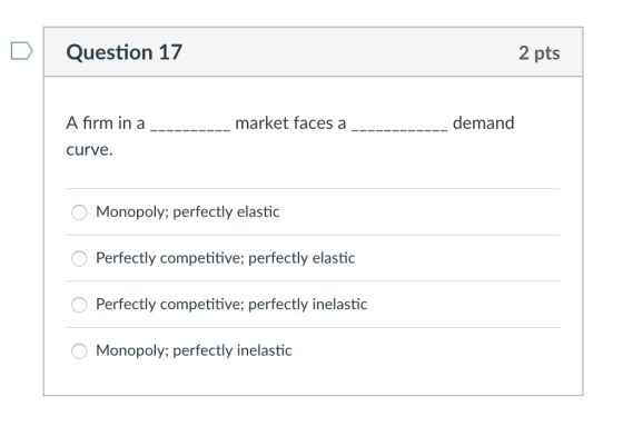 DQuestion 17 2 pts A firm in a curve. market faces a demand Monopoly; perfectly elastic Perfectly competitive; perfectly elastic Perfectly competitive; perfectly inelastic Monopoly; perfectly inelastic