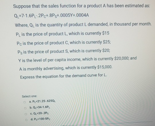 Suppose that the sales function for a product A has been estimated as Qu=71.6R-2Pct.8Ps+.000 5Y+·0004A Where, Qu is the quantity of product L demanded, in thousand per month. PL is the price of product L, which is currently $15 Pc is the price of product C, which is currently $25; Ps is the price of product S, which is currently $20; Y is the level of per capita income, which is currently $20,000, and A is monthly advertising, which is currently $15,000. Express the equation for the demand curve for L. Select one: a. PL-21.25-625Q b.QL#34-1.6PL 0 O d. Pc 100-5Pc