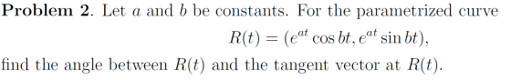 Problem 2. Let a and b be constants. For the parametrized curve R(t) = (eat cos bt, eat sin bt), find the angle between R(t)