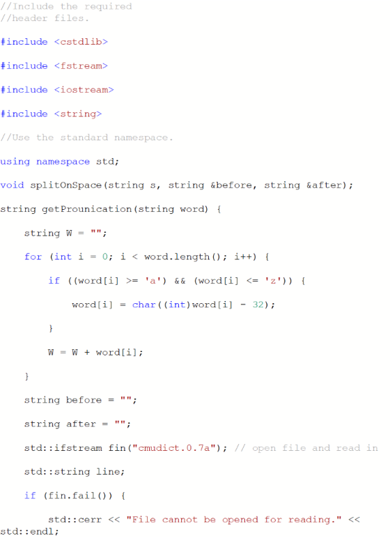 //Include the required //header files #include <cstdlib> #include <fstream> #include <iostream> include <string> //Use the standard namespace using namespace std; void splitOnSpace (string s, string &before, string &after); string getProunication(string word) I string ; = for (int i-0; i < word.length ) i++) if ((word [i] >= a) && (word [i] <= z) word [ i ] -char ( ( int ) word [ 1 ] -32 ) ; WW + word[i]; string before; string after = ; std: :ifstream fin (cmudict.0.7a); // open file and read in std: :string line; if (fin.fail()) std::cerr <<File cannot be opened for reading. << std: :endl;
