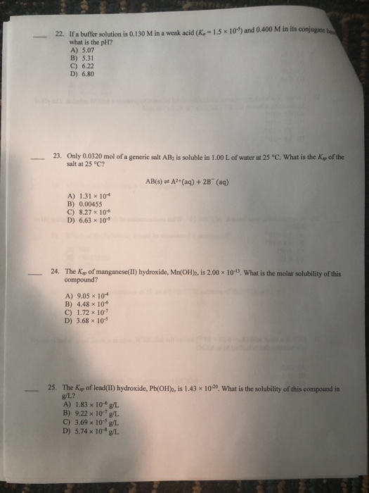 22. Ifa bufter solution is 0130 M in a weak acid (K 1.5 103) and 0 400 M in its conjugate what is the pH? A) 5.07 B) 5.31 C) 6.22 D) 6.80 Only 0.0320 mol of a generic salt AB2 is soluble in 1.00 L of water at 25 °C, what is the Kp of the salt at 25°C? 23. ? AB(s) A2 (aq) + 2B (aq) A) 1.31 10 B) 0.0045S C) 8.27 x 10 D) 6.63×10-5 24. The Kp of manganese(II) hydroxide, Mn(OH), is 2.00 x 1013, What is the molar solubility of this compound? A) 9.05x 104 B) 4.48 x 10 C) 1.72 x 10 D) 368×105 25. The Kap of lead(II) hydroxide, Pb(OH)b, is 1.43 x 10-20. What is the solubility of this compound in g/L? A) 1.83 x 10 g/L B) 9.22 x 107g/L C) 3.69× 10-5 L D) 5.74 x 10g/L