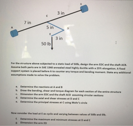 3 in 7 in 5 in 3 in 50 lb For the structure above subjected to a static load of 5olb, design the arm EDC and the shaft ACB Assume both parts are in SAE 1340 annealed steel highly ductile with a 25% elongation. A fixed support system is placed before A to counter any torque and bending moment. State any additional assumptions made to solve the problem. a. Determine the reactions at A andB b. Draw the bending, shear and torque diagram for each section of the entire structure c. Dimension the arm EDC and the shaft ACD assuming circular sections d. Determine the axial and shear stresses at D and C e. Determine the principal stresses at C using Mohrs circle Now consider the load at E as cyclic and varying between values of Solb and Olb. f. Determine the maximum and minimum stresses at D and C . Dimension the arm ED