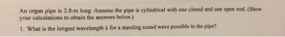 An organ pipe is 2.0-m long. Assume the pipe is cylindrical with one closed and one open end. (Show your calculations to obtain the answers below.) 1. What is the longest wavelength A for a standing sound wave possible in the pipe?