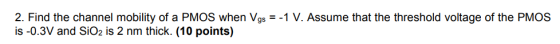 2. Find the channel mobility of a PMOS when Vgs 1 V. Assume that the threshold voltage of the PMOS is -0.3V and SiO2 is 2 nm thick. (10 points)