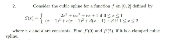 2. Consider the cubic spline for a function f on [0, 2] defined by S(x) = { ={ (z. 2x3 + ax2 + rx +1 if 0 < x <1 (x - 1)3 + c