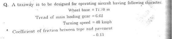Q. A taxiway is to be designed for opcrating aircraft having following character. Wheel base 17.0 m Tread of main loading gear =6.62 Turning speed 40 kmph Coefficient of frition between type and pavement - 0.13