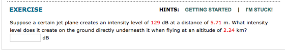 EXERCISE HINTS GETTING STARTED IM STUCK! Suppose a certain jet plane creates an intensity level of 129 dB at a distance of 5.71 m. What intensity level does it create on the ground directly underneath it when flying at an altitude of 2.24 km?