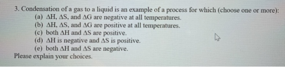 3. Condensation of a gas to a liquid is an example of a process for which (choose one or more): (a) AH, AS, and AG are negati