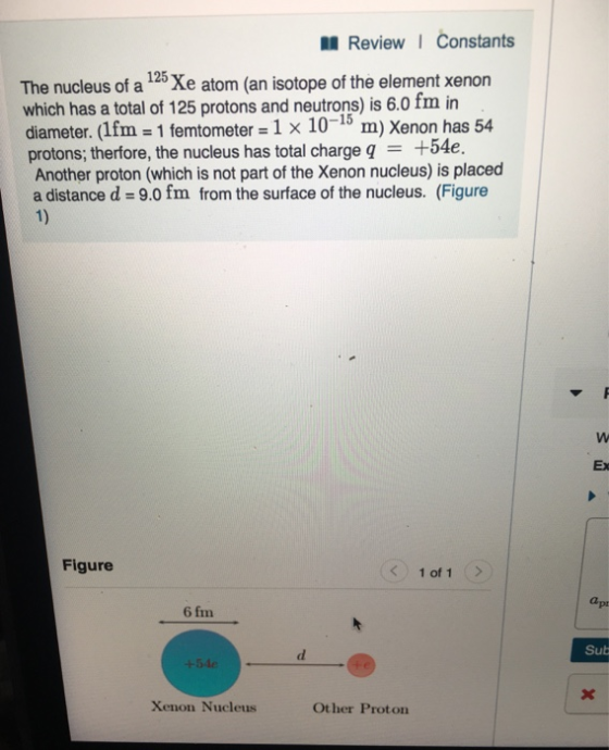 ReviewI Constants The nucleus of a 125 Xe atom (an isotope of the element xenon which has a total of 125 protons and neutrons) is 6.0 fm in diameter. (lfm-1 femtometer-1 x 10-15 m) Xenon has 54 protons, therfore, the nucleus has total charge q = +54e. Another proton (which is not part of the Xenon nucleus) is placed a distance d = 9.0 fm from the surface of the nucleus. (Figure Ex Figure 1 of 1 a pt 6 fm Sub Xenon Nucleus Other Proton