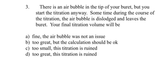 3. There is an air bubble in the tip of your buret, but you start the titration anyway. Some time during the course of the titration, the air bubble is dislodged and leaves the buret. Your final titration volume will be a) fine, the air bubble was not an issue b) too great, but the calculation should be ok c) too small, this titration is ruined d) too great, this titration is ruined