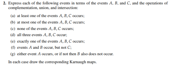 2. Express each of the following events in terms of the events A, B, and C, and the operations of complementation, union, and intersection: (a) at least one of the events A, B,C occurs; (b) at most one of the events A, B, C occurs; (c) none of the events A, B, C occurs; (d) all three events A, B, C occur (e) exactly one of the events A, B, C occurs; (f) events A and B occur, but not C; (g) either event A occurs, or if not then B also does not occur. In each case draw the corresponding Kughm.
