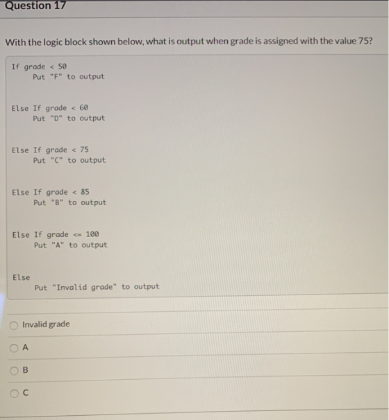 Question 17 With the logic block shown below, what is output when grade is assigned with the value 75? If grade < 50 Put F