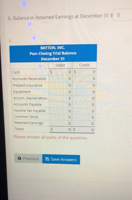 b. Balance in Retained Earnings at December 31 $ 0 BATTON, INC. Post-Closing Trial Balance December 31 Debit Credit Cash $ 0$