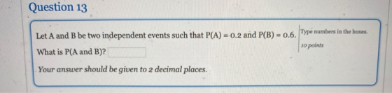 Question 13 Let A and B be two independent events such that P(A) = 0.2 and P(B) -0.6. Type numbers in the boxes, What is P(A