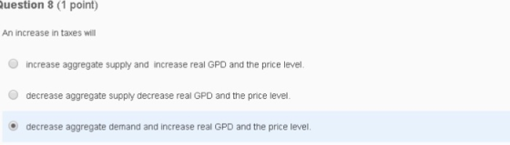 uestion 8 (1 point) An increase in taxes will increase aggregate supply and increase real GPD and the price level. O decrease aggregate supply decrease real GPD and the price level. decrease aggregate demand and increase real GPD and the price level.